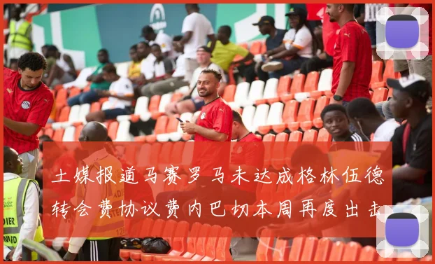 土媒报道马赛罗马未达成格林伍德转会费协议费内巴切本周再度出击