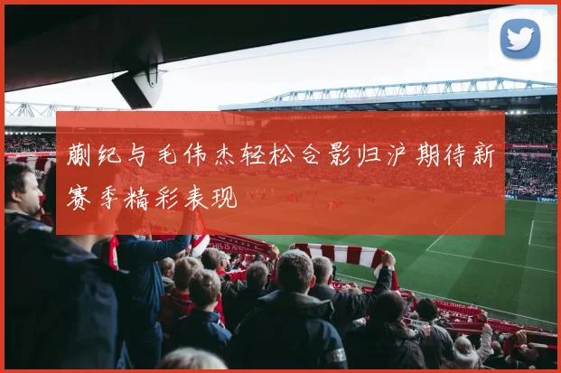 蒯纪与毛伟杰轻松合影归沪期待新赛季精彩表现