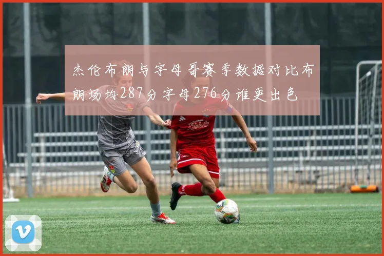 杰伦布朗与字母哥赛季数据对比布朗场均287分字母276分谁更出色