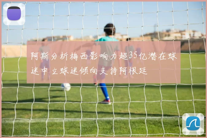 阿斯分析梅西影响力超35亿潜在球迷中立球迷倾向支持阿根廷