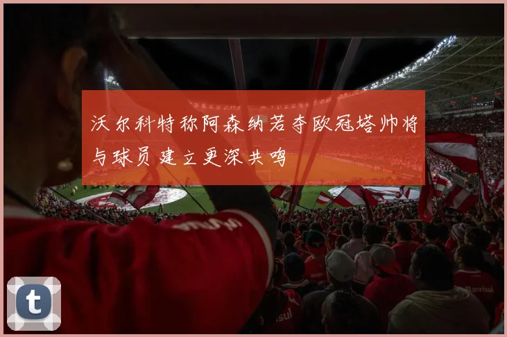 沃尔科特称阿森纳若夺欧冠塔帅将与球员建立更深共鸣