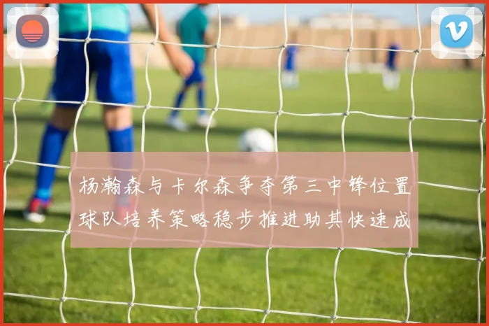 杨瀚森与卡尔森争夺第三中锋位置球队培养策略稳步推进助其快速成长
