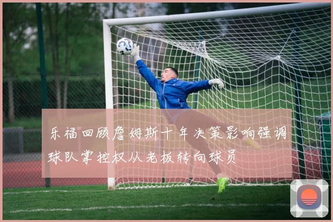 乐福回顾詹姆斯十年决策影响强调球队掌控权从老板转向球员