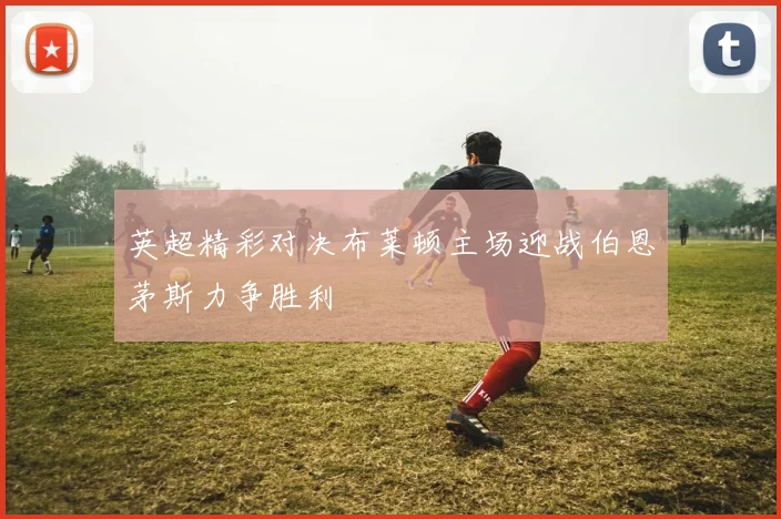 英超精彩对决布莱顿主场迎战伯恩茅斯力争胜利