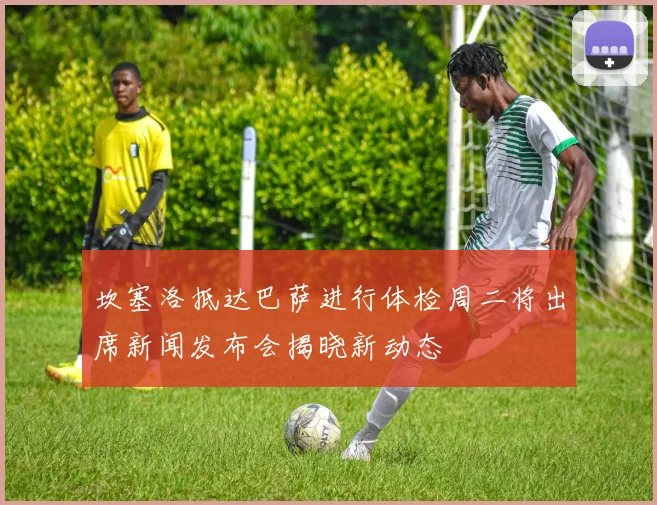 坎塞洛抵达巴萨进行体检周二将出席新闻发布会揭晓新动态