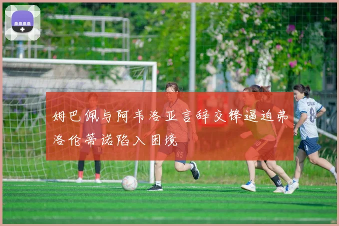 姆巴佩与阿韦洛亚言辞交锋逼迫弗洛伦蒂诺陷入困境