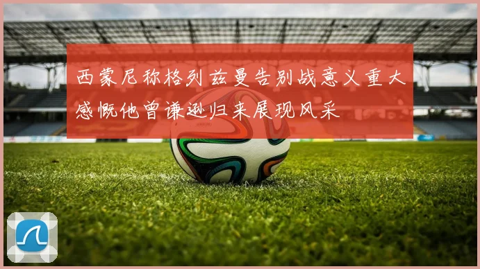 西蒙尼称格列兹曼告别战意义重大感慨他曾谦逊归来展现风采