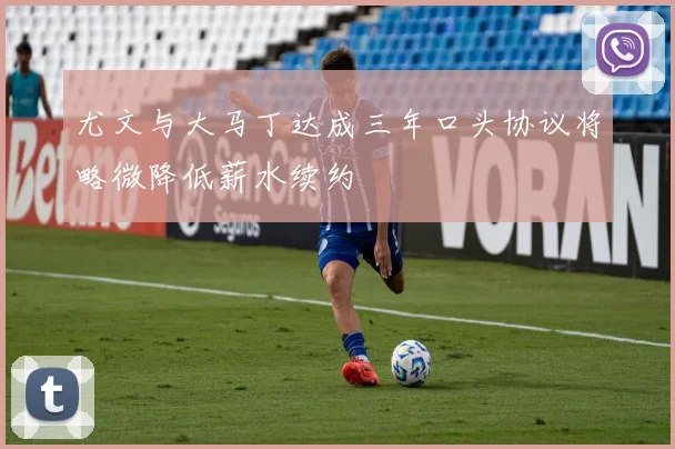 尤文与大马丁达成三年口头协议将略微降低薪水续约