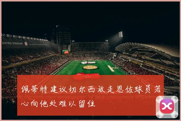 佩蒂特建议切尔西放走恩佐球员若心向他处难以留住