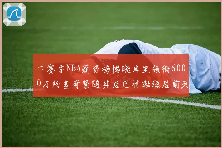 下赛季NBA薪资榜揭晓库里领衔6000万约基奇紧随其后巴特勒稳居前列