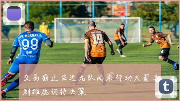 交易截止临近九队尚未行动火箭马刺雄鹿仍待决策