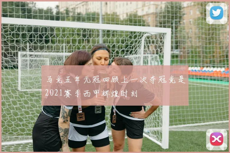 马竞五年无冠回顾上一次夺冠竟是2021赛季西甲辉煌时刻