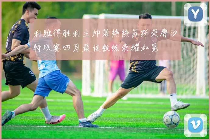 利雅得胜利主帅若热热苏斯荣膺沙特联赛四月最佳教练荣耀加冕