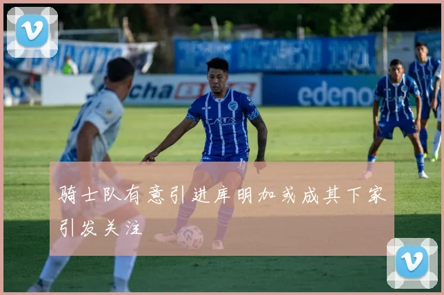 骑士队有意引进库明加或成其下家引发关注
