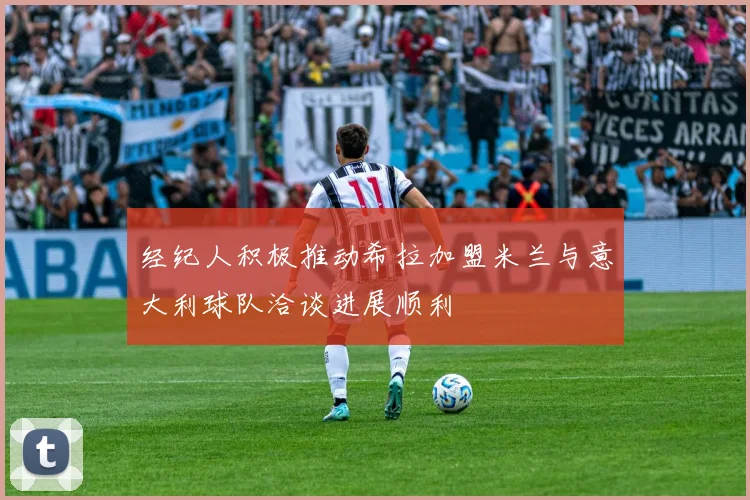 经纪人积极推动希拉加盟米兰与意大利球队洽谈进展顺利
