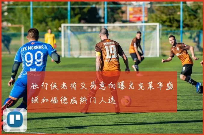 独行侠老将交易意向曝光克莱华盛顿加福德成热门人选