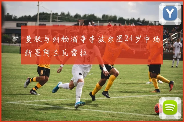 曼联与利物浦争夺波尔图24岁中场新星阿兰瓦雷拉