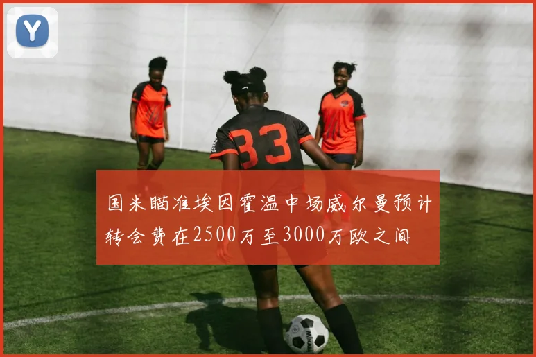 国米瞄准埃因霍温中场威尔曼预计转会费在2500万至3000万欧之间