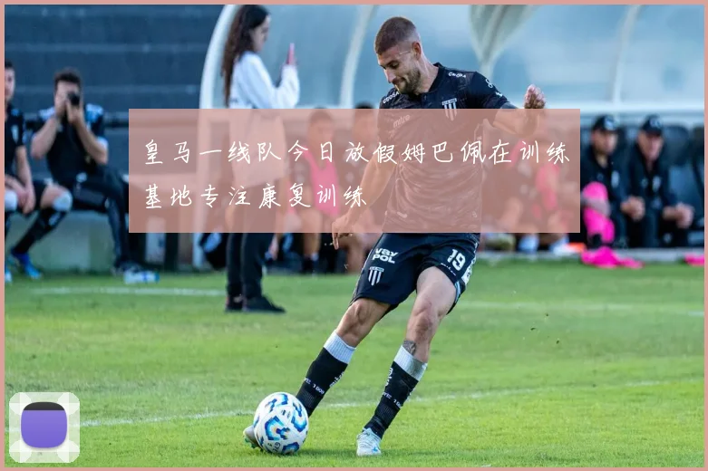 皇马一线队今日放假姆巴佩在训练基地专注康复训练