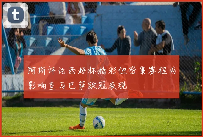 阿斯评论西超杯精彩但密集赛程或影响皇马巴萨欧冠表现