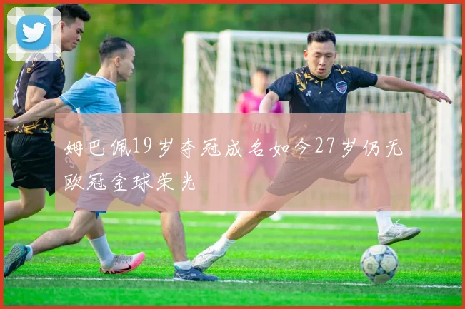 姆巴佩19岁夺冠成名如今27岁仍无欧冠金球荣光