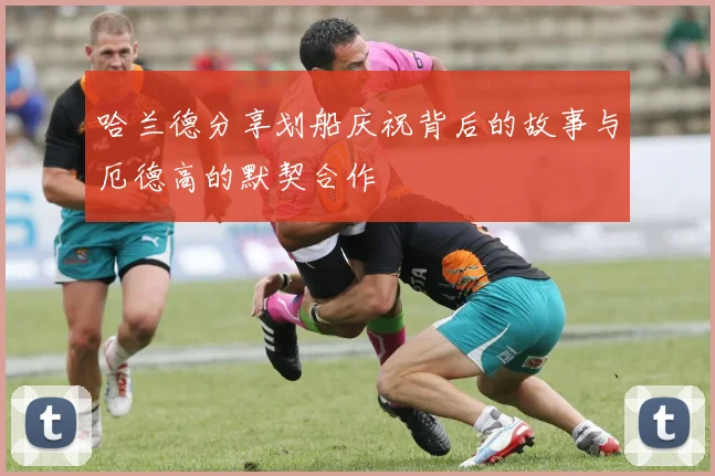 哈兰德分享划船庆祝背后的故事与厄德高的默契合作