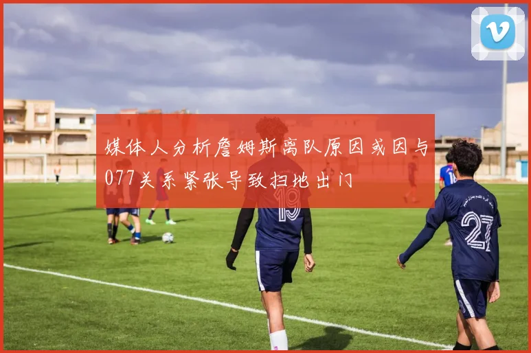媒体人分析詹姆斯离队原因或因与077关系紧张导致扫地出门