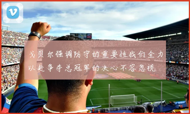 戈贝尔强调防守的重要性我们全力以赴争夺总冠军的决心不容忽视